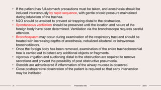 21 Presentation title 20XX
• If the patient has full-stomach precautions must be taken, and anesthesia should be
induced intravenously by rapid sequence, with gentle cricoid pressure maintained
during intubation of the trachea.
• N2O should be avoided to prevent air trapping distal to the obstruction.
• Spontaneous ventilation should be preserved until the location and nature of the
foreign body have been determined. Ventilation via the bronchoscope requires careful
attention.
• Bronchospasm may occur during examination of the respiratory tract and should be
treated with increasing depths of anesthesia, nebulized albuterol, or intravenous
bronchodilators.
• Once the foreign body has been removed, examination of the entire tracheobronchial
tree is carried out to detect any additional objects or fragments.
• vigorous irrigation and suctioning distal to the obstruction are required to remove
secretions and prevent the possibility of post obstructive pneumonia.
• Steroids are administered if inflammation of the airway mucosa is observed.
• Close postoperative observation of the patient is required so that early intervention
may be instituted
 