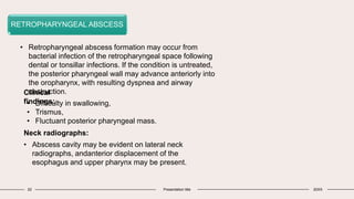 22 Presentation title 20XX
RETROPHARYNGEAL ABSCESS
• Retropharyngeal abscess formation may occur from
bacterial infection of the retropharyngeal space following
dental or tonsillar infections. If the condition is untreated,
the posterior pharyngeal wall may advance anteriorly into
the oropharynx, with resulting dyspnea and airway
obstruction.
Clinical
findings:
• Difficulty in swallowing,
• Trismus,
• Fluctuant posterior pharyngeal mass.
Neck radiographs:
• Abscess cavity may be evident on lateral neck
radiographs, andanterior displacement of the
esophagus and upper pharynx may be present.
 