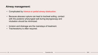 24 Presentation title 20XX
Airway management:
• Complicated by trismus or partial airway obstruction.
• Because abscess rupture can lead to tracheal soiling, contact
with the posterior pharyngeal wall during laryngoscopy and
intubation should be minimized.
• Incision and drainage are the mainstays of treatment.
• Tracheostomy is often required.
 