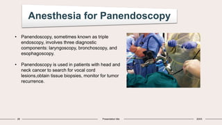 Anesthesia for Panendoscopy
28 Presentation title 20XX
• Panendoscopy, sometimes known as triple
endoscopy, involves three diagnostic
components: laryngoscopy, bronchoscopy, and
esophagoscopy.
• Panendoscopy is used in patients with head and
neck cancer to search for vocal cord
lesions,obtain tissue biopsies, monitor for tumor
recurrence.
 