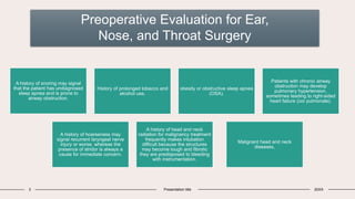 Preoperative Evaluation for Ear,
Nose, and Throat Surgery
3 Presentation title 20XX
Malignant head and neck
diseases,
History of prolonged tobacco and
alcohol use,
obesity or obstructive sleep apnea
(OSA).
Patients with chronic airway
obstruction may develop
pulmonary hypertension,
sometimes leading to right-sided
heart failure (cor pulmonale).
A history of hoarseness may
signal recurrent laryngeal nerve
injury or worse, whereas the
presence of stridor is always a
cause for immediate concern.
A history of head and neck
radiation for malignancy treatment
frequently makes intubation
difficult because the structures
may become tough and fibrotic
they are predisposed to bleeding
with instrumentation.
A history of snoring may signal
that the patient has undiagnosed
sleep apnea and is prone to
airway obstruction.
 