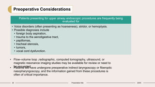 30 Presentation title 20XX
Preoperative Considerations
Patients presenting for upper airway endoscopic procedures are frequently being
evaluated for
• Voice disorders (often presenting as hoarseness), stridor, or hemoptysis.
• Possible diagnoses include
• foreign body aspiration,
• trauma to the aerodigestive tract,
• papillomas,
• tracheal stenosis,
• tumors,
• vocal cord dysfunction.
• Flow–volume loop ,radiographic, computed tomography, ultrasound, or
magnetic resonance imaging studies may be available for review or need to
be requested.
• Patients will have undergone preoperative indirect laryngoscopy or fiberoptic
nasopharyngoscopy, and the information gained from these procedures is
often of critical importance.
 