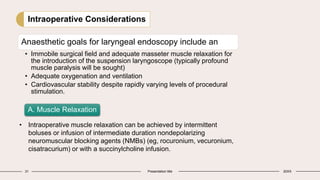 31 Presentation title 20XX
Intraoperative Considerations
Anaesthetic goals for laryngeal endoscopy include an
• Immobile surgical field and adequate masseter muscle relaxation for
the introduction of the suspension laryngoscope (typically profound
muscle paralysis will be sought)
• Adequate oxygenation and ventilation
• Cardiovascular stability despite rapidly varying levels of procedural
stimulation.
A. Muscle Relaxation
• Intraoperative muscle relaxation can be achieved by intermittent
boluses or infusion of intermediate duration nondepolarizing
neuromuscular blocking agents (NMBs) (eg, rocuronium, vecuronium,
cisatracurium) or with a succinylcholine infusion.
 
