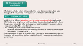32 Presentation title 20XX
B. Oxygenation &
Ventilation
• Most commonly, the patient is intubated with a small-diameter endotracheal tube
through which conventional positive pressure ventilation is administered.
• A 4.0-, 5.0-, or 6.0-mm specialized micro laryngeal endotracheal tube (Mallinckrodt
MLT) is the same length as an adult tube, has a disproportionately large high-volume
low-pressure cuff, and is stiffer and less prone to compression than a conventional
endotracheal tube of the same diameter.
• The advantages of intubation in endoscopy include
• protection against aspiration and the ability to administer inhalational anesthetics
• continuously monitor end-tidal CO2.
• In some procedures, such as those involving the posterior commissure or vocal cords,
intubation with an endotracheal tube may interfere with the surgeon’s visualization or
performance
1.Endotracheal intubation:
 