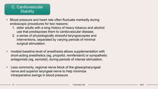 37 Presentation title 20XX
C. Cardiovascular
Stability
• Blood pressure and heart rate often fluctuate markedly during
endoscopic procedures for two reasons:
1. older adults with a long history of heavy tobacco and alcohol
use that predisposes them to cardiovascular disease.
2. a series of physiologically stressful laryngoscopies and
interventions, separated by varying periods of minimal
surgical stimulation.
• modest baseline level of anesthesia allows supplementation with
short-acting anesthetics (eg, propofol, remifentanil) or sympathetic
antagonists (eg, esmolol), during periods of intense stimulation.
• Less commonly, regional nerve block of the glossopharyngeal
nerve and superior laryngeal nerve to help minimize
intraoperative swings in blood pressure
 