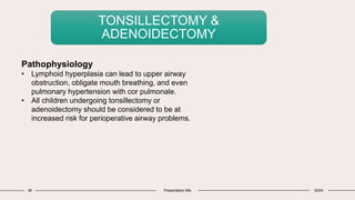 38 Presentation title 20XX
TONSILLECTOMY &
ADENOIDECTOMY
Pathophysiology
• Lymphoid hyperplasia can lead to upper airway
obstruction, obligate mouth breathing, and even
pulmonary hypertension with cor pulmonale.
• All children undergoing tonsillectomy or
adenoidectomy should be considered to be at
increased risk for perioperative airway problems.
 