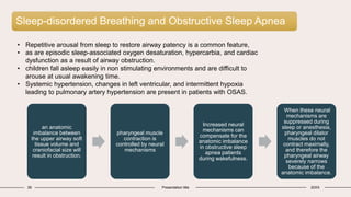 Sleep-disordered Breathing and Obstructive Sleep Apnea
39 Presentation title 20XX
• Repetitive arousal from sleep to restore airway patency is a common feature,
• as are episodic sleep-associated oxygen desaturation, hypercarbia, and cardiac
dysfunction as a result of airway obstruction.
• children fall asleep easily in non stimulating environments and are difficult to
arouse at usual awakening time.
• Systemic hypertension, changes in left ventricular, and intermittent hypoxia
leading to pulmonary artery hypertension are present in patients with OSAS.
an anatomic
imbalance between
the upper airway soft
tissue volume and
craniofacial size will
result in obstruction.
pharyngeal muscle
contraction is
controlled by neural
mechanisms
Increased neural
mechanisms can
compensate for the
anatomic imbalance
in obstructive sleep
apnea patients
during wakefulness.
When these neural
mechanisms are
suppressed during
sleep or anesthesia,
pharyngeal dilator
muscles do not
contract maximally,
and therefore the
pharyngeal airway
severely narrows
because of the
anatomic imbalance.
 