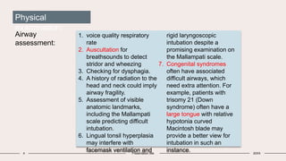 4 Presentation title 20XX
Physical
examination:
Airway
assessment:
1. voice quality respiratory
rate
2. Auscultation for
breathsounds to detect
stridor and wheezing
3. Checking for dysphagia.
4. A history of radiation to the
head and neck could imply
airway fragility.
5. Assessment of visible
anatomic landmarks,
including the Mallampati
scale predicting difficult
intubation.
6. Lingual tonsil hyperplasia
may interfere with
facemask ventilation and
rigid laryngoscopic
intubation despite a
promising examination on
the Mallampati scale.
7. Congenital syndromes
often have associated
difficult airways, which
need extra attention. For
example, patients with
trisomy 21 (Down
syndrome) often have a
large tongue with relative
hypotonia curved
Macintosh blade may
provide a better view for
intubation in such an
instance.
 