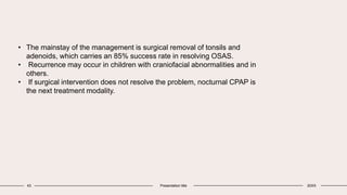 43 Presentation title 20XX
• The mainstay of the management is surgical removal of tonsils and
adenoids, which carries an 85% success rate in resolving OSAS.
• Recurrence may occur in children with craniofacial abnormalities and in
others.
• If surgical intervention does not resolve the problem, nocturnal CPAP is
the next treatment modality.
 