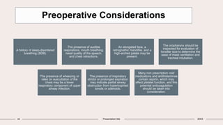 44 Presentation title 20XX
Preoperative Considerations
A history of sleep-disordered
breathing (SDB).
The presence of audible
respirations, mouth breathing,
nasal quality of the speech,
and chest retractions.
An elongated face, a
retrognathic mandible, and a
high-arched palate may be
present.
The oropharynx should be
inspected for evaluation of
tonsillar size to determine the
ease of mask ventilation and
tracheal intubation.
The presence of wheezing or
rales on auscultation of the
chest may be a lower
respiratory component of upper
airway infection.
The presence of inspiratory
stridor or prolonged expiration
may indicate partial airway
obstruction from hypertrophied
tonsils or adenoids.
Many non prescription cold
medications and antihistamines
contain aspirin, which may
affect platelet function, and this
potential anticoagulation
should be taken into
consideration.
 