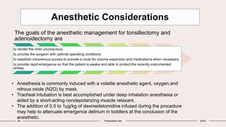 46 Presentation title 20XX
Anesthetic Considerations
The goals of the anesthetic management for tonsillectomy and
adenoidectomy are
to render the child unconscious,
to provide the surgeon with optimal operating conditions
to establish intravenous access to provide a route for volume expansion and medications when necessary,
to provide rapid emergence so that the patient is awake and able to protect the recently instrumented
airway.
• Anesthesia is commonly induced with a volatile anesthetic agent, oxygen,and
nitrous oxide (N2O) by mask.
• Tracheal intubation is best accomplished under deep inhalation anesthesia or
aided by a short-acting nondepolarizing muscle relaxant.
• The addition of 0.5 to 1μg/kg of dexmedetomidine infused during the procedure
may help to attenuate emergence delirium in toddlers at the conclusion of the
anesthetic.
 
