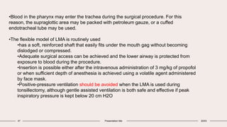 47 Presentation title 20XX
•Blood in the pharynx may enter the trachea during the surgical procedure. For this
reason, the supraglottic area may be packed with petroleum gauze, or a cuffed
endotracheal tube may be used.
•The flexible model of LMA is routinely used
•has a soft, reinforced shaft that easily fits under the mouth gag without becoming
dislodged or compressed.
•Adequate surgical access can be achieved and the lower airway is protected from
exposure to blood during the procedure.
•Insertion is possible either after the intravenous administration of 3 mg/kg of propofol
or when sufficient depth of anesthesia is achieved using a volatile agent administered
by face mask.
•Positive-pressure ventilation should be avoided when the LMA is used during
tonsillectomy, although gentle assisted ventilation is both safe and effective if peak
inspiratory pressure is kept below 20 cm H2O
 