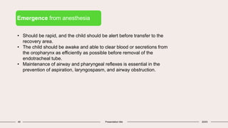 49 Presentation title 20XX
Emergence from anesthesia
• Should be rapid, and the child should be alert before transfer to the
recovery area.
• The child should be awake and able to clear blood or secretions from
the oropharynx as efficiently as possible before removal of the
endotracheal tube.
• Maintenance of airway and pharyngeal reflexes is essential in the
prevention of aspiration, laryngospasm, and airway obstruction.
 