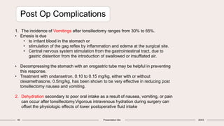 50 Presentation title 20XX
Post Op Complications
1. The incidence of Vomitings after tonsillectomy ranges from 30% to 65%.
• Emesis is due
• to irritant blood in the stomach or
• stimulation of the gag reflex by inflammation and edema at the surgical site.
• Central nervous system stimulation from the gastrointestinal tract, due to
gastric distention from the introduction of swallowed or insufflated air.
• Decompressing the stomach with an orogastric tube may be helpful in preventing
this response.
• Treatment with ondansetron, 0.10 to 0.15 mg/kg, either with or without
dexamethasone, 0.5mg/kg, has been shown to be very effective in reducing post
tonsillectomy nausea and vomiting.
2. Dehydration secondary to poor oral intake as a result of nausea, vomiting, or pain
can occur after tonsillectomy.Vigorous intravenous hydration during surgery can
offset the physiologic effects of lower postoperative fluid intake
 