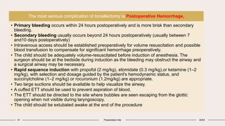 51 Presentation title 20XX
The most serious complication of tonsillectomy is Postoperative Hemorrhage,
• Primary bleeding occurs within 24 hours postoperatively and is more brisk than secondary
bleeding.
• Secondary bleeding usually occurs beyond 24 hours postoperatively (usually between 7
and10 days postoperatively)
• Intravenous access should be established preoperatively for volume resuscitation and possible
blood transfusion to compensate for significant hemorrhage preoperatively.
• The child should be adequately volume-resuscitated before induction of anesthesia. The
surgeon should be at the bedside during induction as the bleeding may obstruct the airway and
a surgical airway may be necessary.
• Rapid sequence induction with propofol (2 mg/kg), etomidate (0.3 mg/kg),or ketamine (1–2
mg/kg), with selection and dosage guided by the patient's hemodynamic status, and
succinylcholine (1–2 mg/kg) or rocuronium (1.2mg/kg) are appropriate.
• Two large suctions should be available to help visualize the airway.
• A cuffed ETT should be used to prevent aspiration of blood.
• The ETT should be directed to the site where bubbles are seen escaping from the glottic
opening when not visible during laryngoscopy.
• The child should be extubated awake at the end of the procedure
 