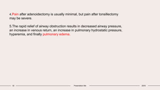52 Presentation title 20XX
4.Pain after adenoidectomy is usually minimal, but pain after tonsillectomy
may be severe.
5.The rapid relief of airway obstruction results in decreased airway pressure,
an increase in venous return, an increase in pulmonary hydrostatic pressure,
hyperemia, and finally pulmonary edema.
 