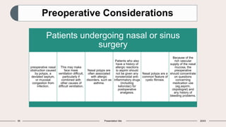 55 Presentation title 20XX
Preoperative Considerations
Patients undergoing nasal or sinus
surgery
preoperative nasal
obstruction caused
by polyps, a
deviated septum,
or mucosal
congestion from
infection.
This may make
face mask
ventilation difficult,
particularly if
combined with
other causes of
difficult ventilation.
Nasal polyps are
often associated
with allergic
disorders, such as
asthma.
Patients who also
have a history of
allergic reactions
to aspirin should
not be given any
nonsteroidal anti-
inflammatory drugs
(including
ketorolac) for
postoperative
analgesia.
Nasal polyps are a
common feature of
cystic fibrosis.
Because of the
rich vascular
supply of the nasal
mucosa, the
preoperative
should concentrate
on questions
concerning
medication use
(eg,aspirin,
clopidogrel) and
any history of
bleeding problems.
 