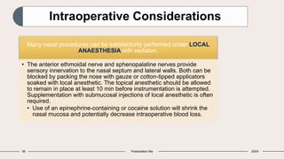 56 Presentation title 20XX
Intraoperative Considerations
Many nasal procedures can be satisfactorily performed under LOCAL
ANAESTHESIA with sedation.
• The anterior ethmoidal nerve and sphenopalatine nerves provide
sensory innervation to the nasal septum and lateral walls. Both can be
blocked by packing the nose with gauze or cotton-tipped applicators
soaked with local anesthetic. The topical anesthetic should be allowed
to remain in place at least 10 min before instrumentation is attempted.
Supplementation with submucosal injections of local anesthetic is often
required.
• Use of an epinephrine-containing or cocaine solution will shrink the
nasal mucosa and potentially decrease intraoperative blood loss.
 
