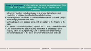 57 Presentation title 20XX
General anesthesia is often preferred for nasal surgery because of the
discomfort and incomplete block that may accompany topical
anesthesia.
• following induction include using an oral airway during face mask
ventilation to mitigate the effects of nasal obstruction,
• intubating with a reinforced or preformed Mallinckrodt oral RAE (Ring–
Adair–Elwyn) endotracheal tube
• tucking the patient’s padded arms, with protection of the fingers, to the
side.
• is important to tape the patient’s eyes closed to avoid corneal abrasion.
• One exception to this occurs during dissection in endoscopic sinus
surgery, when the surgeon may wish to periodically check for eye
movement because of the close proximity of thesinuses and orbit
 