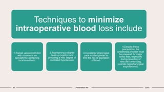 58 Presentation title 20XX
Techniques to minimize
intraoperative blood loss include
1.Topical vasoconstriction
with cocaine or an
epinephrine-containing
local anesthetic,
2. Maintaining a slightly
head-up position and
providing a mild degree of
controlled hypotension.
3.A posterior pharyngeal
pack is often placed to
limit the risk of aspiration
of blood.
4.Despite these
precautions, the
anesthesia provider must
be prepared for major
blood loss, especially
during resection of
vascular tumors (eg,
juvenile nasopharyngeal
angiofibroma).
 