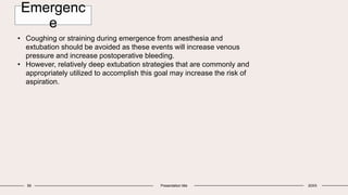 59 Presentation title 20XX
• Coughing or straining during emergence from anesthesia and
extubation should be avoided as these events will increase venous
pressure and increase postoperative bleeding.
• However, relatively deep extubation strategies that are commonly and
appropriately utilized to accomplish this goal may increase the risk of
aspiration.
Emergenc
e
 