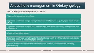 Anaesthetic management in Otolaryngology
6 Presentation title 20XX
The following general management options exist
(1)general endotracheal anesthesia
(2) general anesthesia using a supraglottic airway (SGA) device (e.g., laryngeal mask airway
[LMA])
(3) general anesthesia using an ENT laryngoscope (to expose the airway) in conjunction with
jet ventilation;
(4) use of intermittent apnea
(5) general anesthesia using the patient’s natural airway, with or without adjuncts such as jaw
positioning devices or nasopharyngeal airways.
(6) local anesthesia in conjunction with intravenous sedation, with the patient breathing
spontaneously.
 