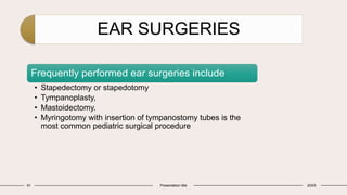 EAR SURGERIES
61 Presentation title 20XX
Frequently performed ear surgeries include
• Stapedectomy or stapedotomy
• Tympanoplasty,
• Mastoidectomy.
• Myringotomy with insertion of tympanostomy tubes is the
most common pediatric surgical procedure
 