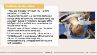 63 Presentation title 20XX
• These are typically very short (10–15 min)
outpatient procedures.
• Inhalational induction is a common technique
• nitrous oxide diffusion into the middle ear is not
a concern during myringotomy because of the
brief period of anesthetic exposure before the
middle ear is vented.
• Because most of these patients are otherwise
healthy and there is no blood loss,
• intravenous access is usually not necessary.
• Ventilation with a face mask or LMA minimizes
the risk of perioperative respiratory
complications (eg, laryngospasm) associated
with intubation.
Anesthetic Considerations:
 