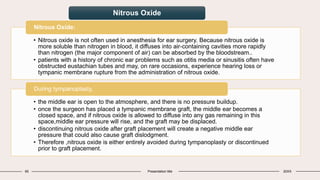 65 Presentation title 20XX
• Nitrous oxide is not often used in anesthesia for ear surgery. Because nitrous oxide is
more soluble than nitrogen in blood, it diffuses into air-containing cavities more rapidly
than nitrogen (the major component of air) can be absorbed by the bloodstream..
• patients with a history of chronic ear problems such as otitis media or sinusitis often have
obstructed eustachian tubes and may, on rare occasions, experience hearing loss or
tympanic membrane rupture from the administration of nitrous oxide.
Nitrous Oxide:
• the middle ear is open to the atmosphere, and there is no pressure buildup.
• once the surgeon has placed a tympanic membrane graft, the middle ear becomes a
closed space, and if nitrous oxide is allowed to diffuse into any gas remaining in this
space,middle ear pressure will rise, and the graft may be displaced.
• discontinuing nitrous oxide after graft placement will create a negative middle ear
pressure that could also cause graft dislodgment.
• Therefore ,nitrous oxide is either entirely avoided during tympanoplasty or discontinued
prior to graft placement.
During tympanoplasty,
Nitrous Oxide
 