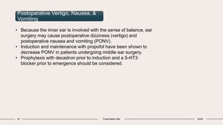 67 Presentation title 20XX
Postoperative Vertigo, Nausea, &
Vomiting
• Because the inner ear is involved with the sense of balance, ear
surgery may cause postoperative dizziness (vertigo) and
postoperative nausea and vomiting (PONV).
• Induction and maintenance with propofol have been shown to
decrease PONV in patients undergoing middle ear surgery.
• Prophylaxis with decadron prior to induction and a 5-HT3
blocker prior to emergence should be considered.
 