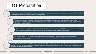 OT Preparation
7 Presentation title 20XX
Per the ASA difficult airway guidelines, there should be “at least one additional individual who is immediately available
to serve as an assistant in difficult airway management”.
Preferred, whenever possible, is a second member of the anesthesia care team who can assist in the
monitoring, ventilation, and pharmacotherapy of the patient, as well as provide an extra set of hands during
fiberoptic intubation (FOI).
In the case of a patient in extremis or with a critically obstructed airway, the ENT surgeon should be available
with the appropriate equipment to perform an emergency surgical airway, if necessary.
the routine use of ECG, pulse oximetry, NIBP, and capnography is required as part of standard basic
intraoperative monitoring.
Depending on the complexity of the surgery and the patient's condition, invasive hemodynamic monitoring (i.e.,
arterial line) may be necessary prior to awake intubation. Indications for this include hemodynamic instability, severe
ischemic or valvular heart disease
 
