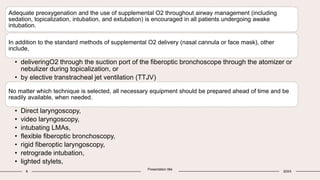 8
Presentation title
20XX
Adequate preoxygenation and the use of supplemental O2 throughout airway management (including
sedation, topicalization, intubation, and extubation) is encouraged in all patients undergoing awake
intubation.
In addition to the standard methods of supplemental O2 delivery (nasal cannula or face mask), other
include,
• deliveringO2 through the suction port of the fiberoptic bronchoscope through the atomizer or
nebulizer during topicalization, or
• by elective transtracheal jet ventilation (TTJV)
No matter which technique is selected, all necessary equipment should be prepared ahead of time and be
readily available, when needed.
• Direct laryngoscopy,
• video laryngoscopy,
• intubating LMAs,
• flexible fiberoptic bronchoscopy,
• rigid fiberoptic laryngoscopy,
• retrograde intubation,
• lighted stylets,
 