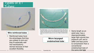 9 Presentation title 20XX
Wire reinforced tubes
• Same length as an
adult tube, has a
disproportionately
large high-volume low-
pressure cuff, and is
stiffer and less prone
to compression than a
conventional
endotracheal tube of
the same diameter.
Micro laryngeal
endotracheal tube
• Reinforced tubes have
the advantages that they
are unlikely to kink and
they fit especially well
into tracheostomy
stomas because of their
excellent flexibility.
Types of ET
Tubes:
 