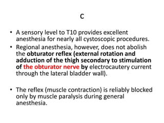 c
• A sensory level to T10 provides excellent
anesthesia for nearly all cystoscopic procedures.
• Regional anesthesia, however, does not abolish
the obturator reflex (external rotation and
adduction of the thigh secondary to stimulation
of the obturator nerve by electrocautery current
through the lateral bladder wall).
• The reflex (muscle contraction) is reliably blocked
only by muscle paralysis during general
anesthesia.
 