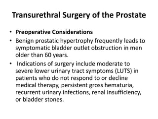 Transurethral Surgery of the Prostate
• Preoperative Considerations
• Benign prostatic hypertrophy frequently leads to
symptomatic bladder outlet obstruction in men
older than 60 years.
• Indications of surgery include moderate to
severe lower urinary tract symptoms (LUTS) in
patients who do not respond to or decline
medical therapy, persistent gross hematuria,
recurrent urinary infections, renal insufficiency,
or bladder stones.
 