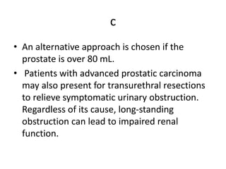 c
• An alternative approach is chosen if the
prostate is over 80 mL.
• Patients with advanced prostatic carcinoma
may also present for transurethral resections
to relieve symptomatic urinary obstruction.
Regardless of its cause, long-standing
obstruction can lead to impaired renal
function.
 