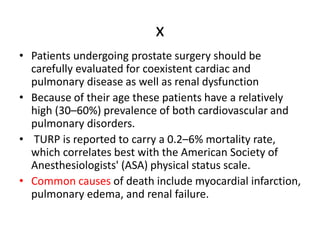 x
• Patients undergoing prostate surgery should be
carefully evaluated for coexistent cardiac and
pulmonary disease as well as renal dysfunction
• Because of their age these patients have a relatively
high (30–60%) prevalence of both cardiovascular and
pulmonary disorders.
• TURP is reported to carry a 0.2–6% mortality rate,
which correlates best with the American Society of
Anesthesiologists' (ASA) physical status scale.
• Common causes of death include myocardial infarction,
pulmonary edema, and renal failure.
 
