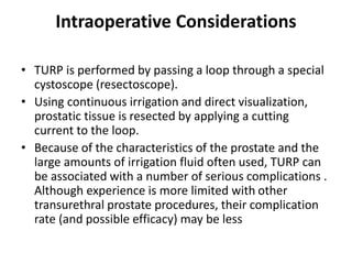 Intraoperative Considerations
• TURP is performed by passing a loop through a special
cystoscope (resectoscope).
• Using continuous irrigation and direct visualization,
prostatic tissue is resected by applying a cutting
current to the loop.
• Because of the characteristics of the prostate and the
large amounts of irrigation fluid often used, TURP can
be associated with a number of serious complications .
Although experience is more limited with other
transurethral prostate procedures, their complication
rate (and possible efficacy) may be less
 