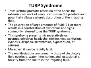 TURP Syndrome
• Transurethral prostatic resection often opens the
extensive network of venous sinuses in the prostate and
potentially allows systemic absorption of the irrigating
fluid.
• The absorption of large amounts of fluid (2 L or more)
results in a constellation of symptoms and signs
commonly referred to as the TURP syndrome .
• This syndrome presents intraoperatively or
postoperatively as headache, restlessness, confusion,
cyanosis, dyspnea, arrhythmias, hypotension, or
seizures.
• Moreover, it can be rapidly fatal.
• The manifestations are primarily those of circulatory
fluid overload, water intoxication, and, occasionally,
toxicity from the solute in the irrigating fluid.
 