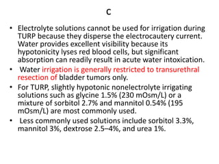 c
• Electrolyte solutions cannot be used for irrigation during
TURP because they disperse the electrocautery current.
Water provides excellent visibility because its
hypotonicity lyses red blood cells, but significant
absorption can readily result in acute water intoxication.
• Water irrigation is generally restricted to transurethral
resection of bladder tumors only.
• For TURP, slightly hypotonic nonelectrolyte irrigating
solutions such as glycine 1.5% (230 mOsm/L) or a
mixture of sorbitol 2.7% and mannitol 0.54% (195
mOsm/L) are most commonly used.
• Less commonly used solutions include sorbitol 3.3%,
mannitol 3%, dextrose 2.5–4%, and urea 1%.
 