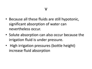 v
• Because all these fluids are still hypotonic,
significant absorption of water can
nevertheless occur.
• Solute absorption can also occur because the
irrigation fluid is under pressure.
• High irrigation pressures (bottle height)
increase fluid absorption
 