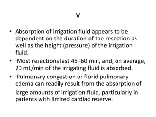 v
• Absorption of irrigation fluid appears to be
dependent on the duration of the resection as
well as the height (pressure) of the irrigation
fluid.
• Most resections last 45–60 min, and, on average,
20 mL/min of the irrigating fluid is absorbed.
• Pulmonary congestion or florid pulmonary
edema can readily result from the absorption of
large amounts of irrigation fluid, particularly in
patients with limited cardiac reserve.
 