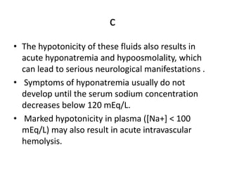 c
• The hypotonicity of these fluids also results in
acute hyponatremia and hypoosmolality, which
can lead to serious neurological manifestations .
• Symptoms of hyponatremia usually do not
develop until the serum sodium concentration
decreases below 120 mEq/L.
• Marked hypotonicity in plasma ([Na+] < 100
mEq/L) may also result in acute intravascular
hemolysis.
 
