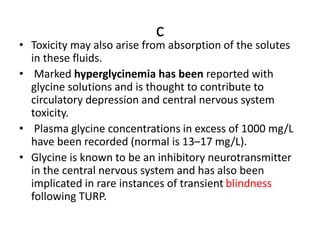 c
• Toxicity may also arise from absorption of the solutes
in these fluids.
• Marked hyperglycinemia has been reported with
glycine solutions and is thought to contribute to
circulatory depression and central nervous system
toxicity.
• Plasma glycine concentrations in excess of 1000 mg/L
have been recorded (normal is 13–17 mg/L).
• Glycine is known to be an inhibitory neurotransmitter
in the central nervous system and has also been
implicated in rare instances of transient blindness
following TURP.
 