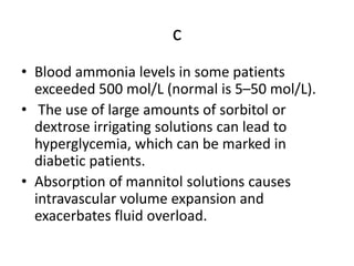 c
• Blood ammonia levels in some patients
exceeded 500 mol/L (normal is 5–50 mol/L).
• The use of large amounts of sorbitol or
dextrose irrigating solutions can lead to
hyperglycemia, which can be marked in
diabetic patients.
• Absorption of mannitol solutions causes
intravascular volume expansion and
exacerbates fluid overload.
 