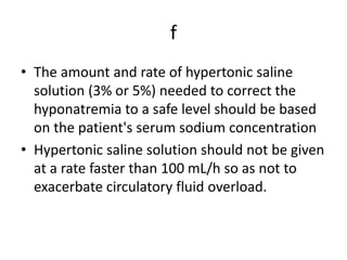 f
• The amount and rate of hypertonic saline
solution (3% or 5%) needed to correct the
hyponatremia to a safe level should be based
on the patient's serum sodium concentration
• Hypertonic saline solution should not be given
at a rate faster than 100 mL/h so as not to
exacerbate circulatory fluid overload.
 