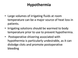 Hypothermia
• Large volumes of irrigating fluids at room
temperature can be a major source of heat loss in
patients.
• Irrigating solutions should be warmed to body
temperature prior to use to prevent hypothermia.
• Postoperative shivering associated with
hypothermia is particularly undesirable, as it can
dislodge clots and promote postoperative
bleeding
 