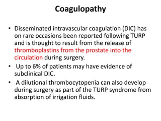 Coagulopathy
• Disseminated intravascular coagulation (DIC) has
on rare occasions been reported following TURP
and is thought to result from the release of
thromboplastins from the prostate into the
circulation during surgery.
• Up to 6% of patients may have evidence of
subclinical DIC.
• A dilutional thrombocytopenia can also develop
during surgery as part of the TURP syndrome from
absorption of irrigation fluids.
 