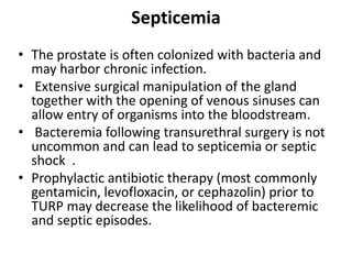 Septicemia
• The prostate is often colonized with bacteria and
may harbor chronic infection.
• Extensive surgical manipulation of the gland
together with the opening of venous sinuses can
allow entry of organisms into the bloodstream.
• Bacteremia following transurethral surgery is not
uncommon and can lead to septicemia or septic
shock .
• Prophylactic antibiotic therapy (most commonly
gentamicin, levofloxacin, or cephazolin) prior to
TURP may decrease the likelihood of bacteremic
and septic episodes.
 
