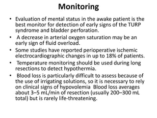 Monitoring
• Evaluation of mental status in the awake patient is the
best monitor for detection of early signs of the TURP
syndrome and bladder perforation.
• A decrease in arterial oxygen saturation may be an
early sign of fluid overload.
• Some studies have reported perioperative ischemic
electrocardiographic changes in up to 18% of patients.
• Temperature monitoring should be used during long
resections to detect hypothermia.
• Blood loss is particularly difficult to assess because of
the use of irrigating solutions, so it is necessary to rely
on clinical signs of hypovolemia Blood loss averages
about 3–5 mL/min of resection (usually 200–300 mL
total) but is rarely life-threatening.
 
